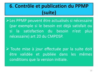 6. Contrôle et publication du PPMP
(suite)
Les PPMP peuvent être actualisés si nécessaire
(par exemple si le besoin est déjà satisfait ou
si la satisfaction du besoin n’est plus
nécessaire) art 20 du CMPDSP.
 Toute mise à jour effectuée par la suite doit
être validée et publiée dans les mêmes
conditions que la version initiale.
22
 