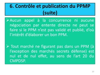 6. Contrôle et publication du PPMP
(suite)
Aucun appel à la concurrence ni aucune
négociation par entente directe ne peut se
faire si le PPM n’est pas validé et publié, d’où
l’intérêt d’élaborer un bon PPM.
 Tout marché ne figurant pas dans un PPM (à
l’exception des marchés secrets défense) est
nul et de nul effet, au sens de l’art 20 du
CMPDSP.
23
 
