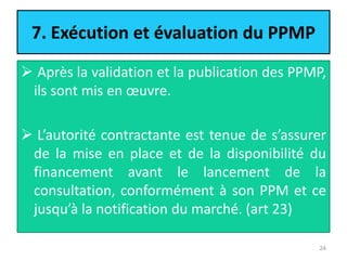 7. Exécution et évaluation du PPMP
 Après la validation et la publication des PPMP,
ils sont mis en œuvre.
 L’autorité contractante est tenue de s’assurer
de la mise en place et de la disponibilité du
financement avant le lancement de la
consultation, conformément à son PPM et ce
jusqu’à la notification du marché. (art 23)
24
 