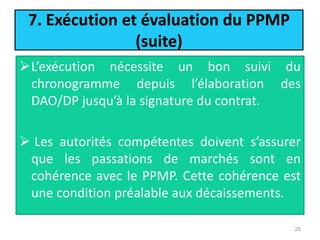 7. Exécution et évaluation du PPMP
(suite)
L’exécution nécessite un bon suivi du
chronogramme depuis l’élaboration des
DAO/DP jusqu’à la signature du contrat.
 Les autorités compétentes doivent s’assurer
que les passations de marchés sont en
cohérence avec le PPMP. Cette cohérence est
une condition préalable aux décaissements.
25
 