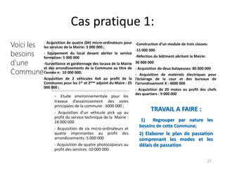 Cas pratique 1:
27
- Acquisition de quatre (04) micro-ordinateurs pour
les services de la Mairie: 3 000 000 ;
- Equipement du local devant abriter le service
formation: 5 000 000
-Surveillance et gardiennage des locaux de la Mairie
et des arrondissements de la Commune au titre de
l’année n: 10 000 000;
Acquisition de 2 véhicules 4x4 au profit de la
Communes pour les 1er et 2ème adjoint du Maire : 25
000 000 ;
-Construction d’un module de trois classes:
-15 000 000
-Réfection du bâtiment abritant la Mairie:
30 000 000
- Acquisition de deux balayeuses: 80 000 000
- Acquisition de matériels électriques pour
l’éclairage de la cour et des bureaux de
l’arrondissement X : 4000 000
- Acquisition de 20 motos au profit des chefs
des quartiers : 9 000 000
- Etude environnementale pour les
travaux d’assainissement des voies
principales de la commune : 6000 000 ;
- Acquisition d’un véhicule pick up au
profit du service technique de la Mairie :
18 000 000
- Acquisition de six micro-ordinateurs et
quatre imprimantes au profit des
arrondissements: 5 000 000
- Acquisition de quatre photocopieurs au
profit des services :10 000 000.
TRAVAIL A FAIRE :
1) Regrouper par nature les
besoins de cette Commune;
2) Elaborer le plan de passation
comprenant les modes et les
délais de passation
Voici les
besoins
d’une
Commune
 
