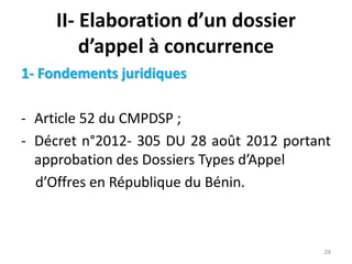 II- Elaboration d’un dossier
d’appel à concurrence
1- Fondements juridiques
- Article 52 du CMPDSP ;
- Décret n°2012- 305 DU 28 août 2012 portant
approbation des Dossiers Types d’Appel
d’Offres en République du Bénin.
29
 