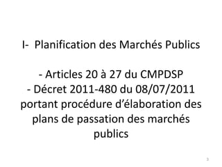 I- Planification des Marchés Publics
- Articles 20 à 27 du CMPDSP
- Décret 2011-480 du 08/07/2011
portant procédure d’élaboration des
plans de passation des marchés
publics
3
 
