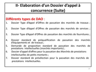 II- Elaboration d’un Dossier d’appel à
concurrence (Suite)
Différents types de DAO :
1. Dossier Type d’Appel d’Offres de passation des marchés de travaux ;
2. Dossier Type d’Appel d’Offres de passation des marchés de services ;
3. Dossier Type d’Appel d’Offres de passation des marchés de fournitures ;
4. Dossier standard de préqualification de passation des marchés
d’équipements et de travaux ;
5. Demande de proposition standard de passation des marchés de
prestations intellectuelles (marchés importants) ;
6. Dossier d’appel d’offres pour la passation des Marchés de prestations
intellectuelles de petits montants ;
7. Dossier standard de présélection pour la passation des marchés de
prestations intellectuelles.
31
 