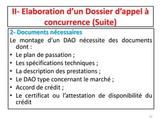 II- Elaboration d’un Dossier d’appel à
concurrence (Suite)
2- Documents nécessaires
Le montage d’un DAO nécessite des documents
dont :
• Le plan de passation ;
• Les spécifications techniques ;
• La description des prestations ;
• Le DAO type concernant le marché ;
• Accord de crédit ;
• Le certificat ou l’attestation de disponibilité du
crédit
32
 