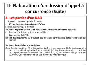 II- Elaboration d’un dossier d’appel à
concurrence (Suite)
4- Les parties d’un DAO
Un DAO comporte 3 parties à savoir:
- 1ère partie: Procédures d’appel d’offres
Section 0: avis d’appel d’offres
Section I: Règlement Particulier de l’Appel d’Offres avec deux sous sections
• Sous section A: instructions aux candidats;
• Sous section B: DPAO.
Il s’agit des documents qui n'auront pas de valeur contractuelle après l'attribution du
marché
Section II: Formulaire de soumission
Cette Section contient: (i) le formulaire d’offre et ses annexes, (ii) le bordereau des
prix et de détail quantitatif et estimatif, (iii) les formulaires de proposition
techniques, (iv) les formulaires de qualification, (v) les modèles de garantie de
soumission, et (vi) le modèle de déclaration du code d’éthique
34
 