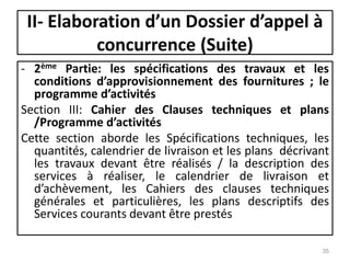 II- Elaboration d’un Dossier d’appel à
concurrence (Suite)
- 2ème Partie: les spécifications des travaux et les
conditions d’approvisionnement des fournitures ; le
programme d’activités
Section III: Cahier des Clauses techniques et plans
/Programme d’activités
Cette section aborde les Spécifications techniques, les
quantités, calendrier de livraison et les plans décrivant
les travaux devant être réalisés / la description des
services à réaliser, le calendrier de livraison et
d’achèvement, les Cahiers des clauses techniques
générales et particulières, les plans descriptifs des
Services courants devant être prestés
35
 