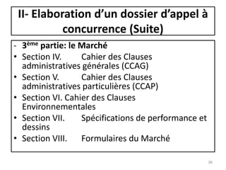 - 3ème partie: le Marché
• Section IV. Cahier des Clauses
administratives générales (CCAG)
• Section V. Cahier des Clauses
administratives particulières (CCAP)
• Section VI. Cahier des Clauses
Environnementales
• Section VII. Spécifications de performance et
dessins
• Section VIII. Formulaires du Marché
36
II- Elaboration d’un dossier d’appel à
concurrence (Suite)
 
