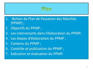 1. Notion de Plan de Passation des Marchés
(PPMP) ;
2. Objectifs du PPMP ;
3. Les intervenants dans l’élaboration du PPMP;
4. Les étapes d’élaboration du PPMP ;
5. Contenu du PPMP ;
6. Contrôle et publication du PPMP ;
7. Exécution et évaluation du PPMP.
4
 