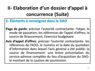 II- Elaboration d’un dossier d’appel à
concurrence (Suite)
5- Éléments à renseigner dans le DAO
Page de garde: préciser l’autorité contractante- l’objet, le
mode de passation; les références de l’appel d’offres; la
source de financement; l’exercice budgétaire
Avis d’appel d’offres: préciser l’autorité contractante- les
références de l’AOO- le numéro et la date du quotidien
d’information dans lequel l’avis général a été publié- la
source de financement- une brève présentation du
service-adresse complète du lieu d’acquisition du DAO-
le montant de la caution de soumission.
40
 