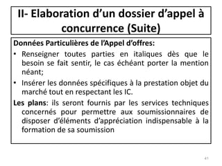 Données Particulières de l’Appel d’offres:
• Renseigner toutes parties en italiques dès que le
besoin se fait sentir, le cas échéant porter la mention
néant;
• Insérer les données spécifiques à la prestation objet du
marché tout en respectant les IC.
Les plans: ils seront fournis par les services techniques
concernés pour permettre aux soumissionnaires de
disposer d’éléments d’appréciation indispensable à la
formation de sa soumission
41
II- Elaboration d’un dossier d’appel à
concurrence (Suite)
 