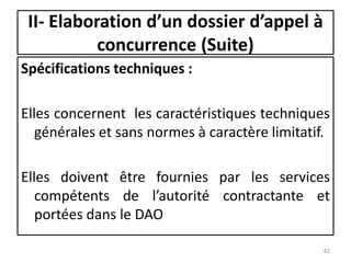 Spécifications techniques :
Elles concernent les caractéristiques techniques
générales et sans normes à caractère limitatif.
Elles doivent être fournies par les services
compétents de l’autorité contractante et
portées dans le DAO
42
II- Elaboration d’un dossier d’appel à
concurrence (Suite)
 