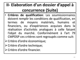 • Critères de qualification: Les soumissionnaires
doivent remplir les conditions de qualification, en
termes de moyens matériels, humains et
financiers, ou d’expériences acquises dans la
réalisation d’activités analogues à celle faisant
l’objet du marché. Conformément à l’art 79
CMPDSP ces critères sont regroupés comme suit:
Critère d’ordre économique;
Critère d’ordre technique;
Critère d’ordre financier.
43
II- Elaboration d’un dossier d’appel à
concurrence (Suite)
 