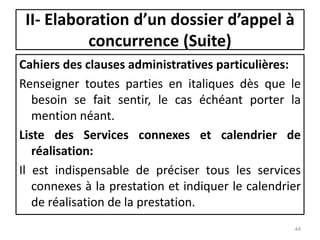 Cahiers des clauses administratives particulières:
Renseigner toutes parties en italiques dès que le
besoin se fait sentir, le cas échéant porter la
mention néant.
Liste des Services connexes et calendrier de
réalisation:
Il est indispensable de préciser tous les services
connexes à la prestation et indiquer le calendrier
de réalisation de la prestation.
44
II- Elaboration d’un dossier d’appel à
concurrence (Suite)
 