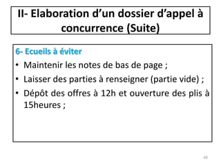 II- Elaboration d’un dossier d’appel à
concurrence (Suite)
6- Ecueils à éviter
• Maintenir les notes de bas de page ;
• Laisser des parties à renseigner (partie vide) ;
• Dépôt des offres à 12h et ouverture des plis à
15heures ;
45
 