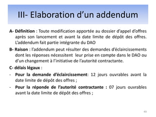 III- Elaboration d’un addendum
A- Définition : Toute modification apportée au dossier d’appel d’offres
après son lancement et avant la date limite de dépôt des offres.
L’addendum fait partie intégrante du DAO
B- Raison : l’addendum peut résulter des demandes d’éclaircissements
dont les réponses nécessitent leur prise en compte dans le DAO ou
d’un changement à l’initiative de l’autorité contractante.
C- délais légaux :
- Pour la demande d’éclaircissement: 12 jours ouvrables avant la
date limite de dépôt des offres ;
- Pour la réponde de l’autorité contractante : 07 jours ouvrables
avant la date limite de dépôt des offres ;
49
 