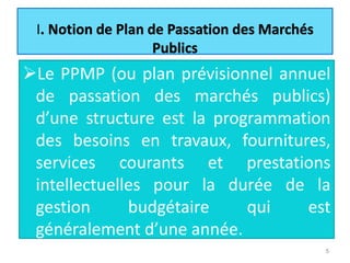 I
Le PPMP (ou plan prévisionnel annuel
de passation des marchés publics)
d’une structure est la programmation
des besoins en travaux, fournitures,
services courants et prestations
intellectuelles pour la durée de la
gestion budgétaire qui est
généralement d’une année.
5
 