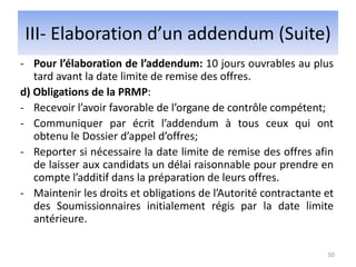 - Pour l’élaboration de l’addendum: 10 jours ouvrables au plus
tard avant la date limite de remise des offres.
d) Obligations de la PRMP:
- Recevoir l’avoir favorable de l’organe de contrôle compétent;
- Communiquer par écrit l’addendum à tous ceux qui ont
obtenu le Dossier d’appel d’offres;
- Reporter si nécessaire la date limite de remise des offres afin
de laisser aux candidats un délai raisonnable pour prendre en
compte l’additif dans la préparation de leurs offres.
- Maintenir les droits et obligations de l’Autorité contractante et
des Soumissionnaires initialement régis par la date limite
antérieure.
50
III- Elaboration d’un addendum (Suite)
 