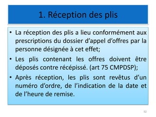 1. Réception des plis
• La réception des plis a lieu conformément aux
prescriptions du dossier d’appel d’offres par la
personne désignée à cet effet;
• Les plis contenant les offres doivent être
déposés contre récépissé. (art 75 CMPDSP);
• Après réception, les plis sont revêtus d’un
numéro d’ordre, de l’indication de la date et
de l’heure de remise.
52
 
