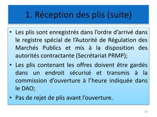1. Réception des plis (suite)
• Les plis sont enregistrés dans l’ordre d’arrivé dans
le registre spécial de l’Autorité de Régulation des
Marchés Publics et mis à la disposition des
autorités contractante (Secrétariat PRMP);
• Les plis contenant les offres doivent être gardés
dans un endroit sécurisé et transmis à la
commission d’ouverture à l’heure indiquée dans
le DAO;
• Pas de rejet de plis avant l’ouverture.
53
 