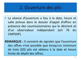 2. Ouverture des plis
• La séance d’ouverture a lieu à la date, heure et
salle prévue dans le dossier d’appel d’offres en
présence des soumissionnaires qui le désirent et
d’un observateur indépendant (art 76 du
CMPDSP).
REMARQUE : Il convient de signaler que l’ouverture
des offres n’est possible que lorsqu’un minimum
de trois (03) plis est obtenu à la date et heure
limite de dépôt des offres.
55
 