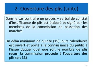 2. Ouverture des plis (suite)
Dans le cas contraire un procès – verbal de constat
d’insuffisance de plis est élaboré et signé par les
membres de la commission de passation des
marchés.
Un délai minimum de quinze (15) jours calendaires
est ouvert et porté à la connaissance du public à
l’issue duquel quel que soit le nombre de plis
reçus, la commission procède à l’ouverture des
plis (art 33)
56
 