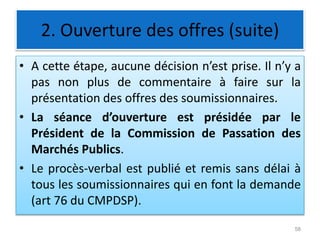 2. Ouverture des offres (suite)
• A cette étape, aucune décision n’est prise. Il n’y a
pas non plus de commentaire à faire sur la
présentation des offres des soumissionnaires.
• La séance d’ouverture est présidée par le
Président de la Commission de Passation des
Marchés Publics.
• Le procès-verbal est publié et remis sans délai à
tous les soumissionnaires qui en font la demande
(art 76 du CMPDSP).
58
 