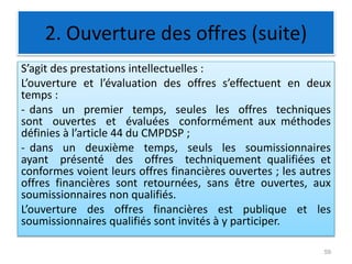 2. Ouverture des offres (suite)
S’agit des prestations intellectuelles :
L’ouverture et l’évaluation des offres s’effectuent en deux
temps :
- dans un premier temps, seules les offres techniques
sont ouvertes et évaluées conformément aux méthodes
définies à l’article 44 du CMPDSP ;
- dans un deuxième temps, seuls les soumissionnaires
ayant présenté des offres techniquement qualifiées et
conformes voient leurs offres financières ouvertes ; les autres
offres financières sont retournées, sans être ouvertes, aux
soumissionnaires non qualifiés.
L’ouverture des offres financières est publique et les
soumissionnaires qualifiés sont invités à y participer.
59
 