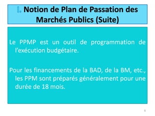 Le PPMP est un outil de programmation de
l’exécution budgétaire.
Pour les financements de la BAD, de la BM, etc.,
les PPM sont préparés généralement pour une
durée de 18 mois.
6
 