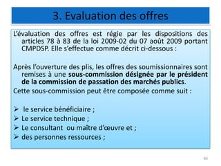3. Evaluation des offres
L’évaluation des offres est régie par les dispositions des
articles 78 à 83 de la loi 2009-02 du 07 août 2009 portant
CMPDSP. Elle s’effectue comme décrit ci-dessous :
Après l’ouverture des plis, les offres des soumissionnaires sont
remises à une sous-commission désignée par le président
de la commission de passation des marchés publics.
Cette sous-commission peut être composée comme suit :
 le service bénéficiaire ;
 Le service technique ;
 Le consultant ou maître d’œuvre et ;
 des personnes ressources ;
60
 