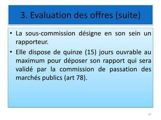3. Evaluation des offres (suite)
• La sous-commission désigne en son sein un
rapporteur.
• Elle dispose de quinze (15) jours ouvrable au
maximum pour déposer son rapport qui sera
validé par la commission de passation des
marchés publics (art 78).
61
 