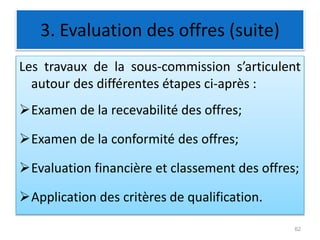 3. Evaluation des offres (suite)
Les travaux de la sous-commission s’articulent
autour des différentes étapes ci-après :
Examen de la recevabilité des offres;
Examen de la conformité des offres;
Evaluation financière et classement des offres;
Application des critères de qualification.
62
 
