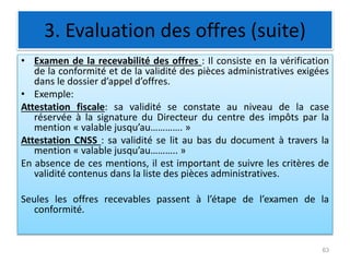3. Evaluation des offres (suite)
• Examen de la recevabilité des offres : Il consiste en la vérification
de la conformité et de la validité des pièces administratives exigées
dans le dossier d’appel d’offres.
• Exemple:
Attestation fiscale: sa validité se constate au niveau de la case
réservée à la signature du Directeur du centre des impôts par la
mention « valable jusqu’au…………. »
Attestation CNSS : sa validité se lit au bas du document à travers la
mention « valable jusqu’au……….. »
En absence de ces mentions, il est important de suivre les critères de
validité contenus dans la liste des pièces administratives.
Seules les offres recevables passent à l’étape de l’examen de la
conformité.
63
 