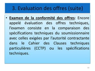 3. Evaluation des offres (suite)
• Examen de la conformité des offres: Encore
appelé évaluation des offres techniques,
l’examen consiste en la comparaison des
spécifications techniques du soumissionnaire
avec celles exigées par l’autorité contractante
dans le Cahier des Clauses techniques
particulières (CCTP) ou les spécifications
techniques.
64
 