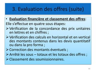 3. Evaluation des offres (suite)
• Evaluation financière et classement des offres:
Elle s’effectue en quatre sous étapes:
Vérification de la concordance des prix unitaires
en lettres et en chiffres ;
Vérification des calculs en horizontal et en vertical
des montants contenus dans les devis quantitatif
ou dans la pro forma ;
Correction des montants éventuels ;
Arrêté les sous – totaux et les totaux des offres ;
Classement des soumissionnaires.
65
 