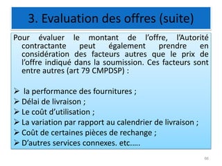 3. Evaluation des offres (suite)
Pour évaluer le montant de l’offre, l’Autorité
contractante peut également prendre en
considération des facteurs autres que le prix de
l’offre indiqué dans la soumission. Ces facteurs sont
entre autres (art 79 CMPDSP) :
 la performance des fournitures ;
 Délai de livraison ;
 Le coût d’utilisation ;
 La variation par rapport au calendrier de livraison ;
 Coût de certaines pièces de rechange ;
 D’autres services connexes. etc.….
66
 