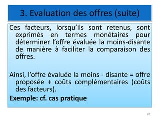 3. Evaluation des offres (suite)
Ces facteurs, lorsqu’ils sont retenus, sont
exprimés en termes monétaires pour
déterminer l’offre évaluée la moins-disante
de manière à faciliter la comparaison des
offres.
Ainsi, l’offre évaluée la moins - disante = offre
proposée + coûts complémentaires (coûts
des facteurs).
Exemple: cf. cas pratique
67
 