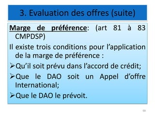 3. Evaluation des offres (suite)
Marge de préférence: (art 81 à 83
CMPDSP)
Il existe trois conditions pour l’application
de la marge de préférence :
Qu’il soit prévu dans l’accord de crédit;
Que le DAO soit un Appel d’offre
International;
Que le DAO le prévoit.
68
 