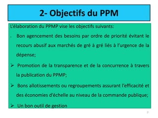 2- Objectifs du PPM
L’élaboration du PPMP vise les objectifs suivants:
 Bon agencement des besoins par ordre de priorité évitant le
recours abusif aux marchés de gré à gré liés à l’urgence de la
dépense;
 Promotion de la transparence et de la concurrence à travers
la publication du PPMP;
 Bons allotissements ou regroupements assurant l’efficacité et
des économies d’échelle au niveau de la commande publique;
 Un bon outil de gestion
7
 