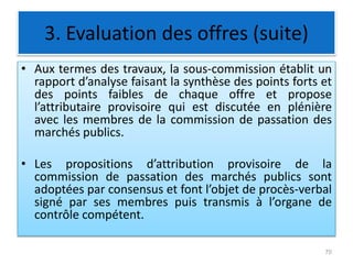 3. Evaluation des offres (suite)
• Aux termes des travaux, la sous-commission établit un
rapport d’analyse faisant la synthèse des points forts et
des points faibles de chaque offre et propose
l’attributaire provisoire qui est discutée en plénière
avec les membres de la commission de passation des
marchés publics.
• Les propositions d’attribution provisoire de la
commission de passation des marchés publics sont
adoptées par consensus et font l’objet de procès-verbal
signé par ses membres puis transmis à l’organe de
contrôle compétent.
70
 
