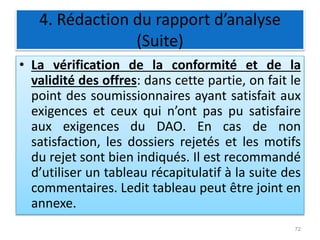 4. Rédaction du rapport d’analyse
(Suite)
• La vérification de la conformité et de la
validité des offres: dans cette partie, on fait le
point des soumissionnaires ayant satisfait aux
exigences et ceux qui n’ont pas pu satisfaire
aux exigences du DAO. En cas de non
satisfaction, les dossiers rejetés et les motifs
du rejet sont bien indiqués. Il est recommandé
d’utiliser un tableau récapitulatif à la suite des
commentaires. Ledit tableau peut être joint en
annexe.
72
 