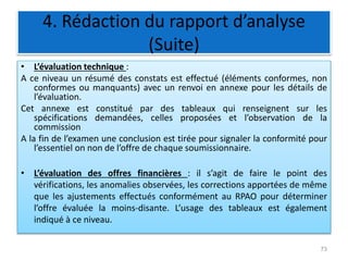 4. Rédaction du rapport d’analyse
(Suite)
• L’évaluation technique :
A ce niveau un résumé des constats est effectué (éléments conformes, non
conformes ou manquants) avec un renvoi en annexe pour les détails de
l’évaluation.
Cet annexe est constitué par des tableaux qui renseignent sur les
spécifications demandées, celles proposées et l’observation de la
commission
A la fin de l’examen une conclusion est tirée pour signaler la conformité pour
l’essentiel on non de l’offre de chaque soumissionnaire.
• L’évaluation des offres financières : il s’agit de faire le point des
vérifications, les anomalies observées, les corrections apportées de même
que les ajustements effectués conformément au RPAO pour déterminer
l’offre évaluée la moins-disante. L’usage des tableaux est également
indiqué à ce niveau.
73
 
