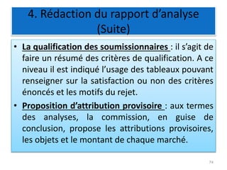 4. Rédaction du rapport d’analyse
(Suite)
• La qualification des soumissionnaires : il s’agit de
faire un résumé des critères de qualification. A ce
niveau il est indiqué l’usage des tableaux pouvant
renseigner sur la satisfaction ou non des critères
énoncés et les motifs du rejet.
• Proposition d’attribution provisoire : aux termes
des analyses, la commission, en guise de
conclusion, propose les attributions provisoires,
les objets et le montant de chaque marché.
74
 