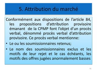 5. Attribution du marché
Conformément aux dispositions de l’article 84,
les propositions d’attribution provisoire
émanant de la CPMP font l’objet d’un procès
verbal, dénommé procès verbal d’attribution
provisoire. Ce procès verbal mentionne:
• Le ou les soumissionnaires retenus;
• Le nom des soumissionnaires exclus et les
motifs de leur rejet et le cas échéants, les
motifs des offres jugées anormalement basses
75
 