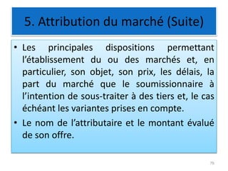 5. Attribution du marché (Suite)
• Les principales dispositions permettant
l’établissement du ou des marchés et, en
particulier, son objet, son prix, les délais, la
part du marché que le soumissionnaire à
l’intention de sous-traiter à des tiers et, le cas
échéant les variantes prises en compte.
• Le nom de l’attributaire et le montant évalué
de son offre.
76
 