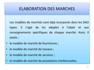 Les modèles de marchés sont déjà incorporés dans les DAO
types. Il s'agit de les adapter à l'objet et aux
renseignements spécifiques de chaque marché. Ainsi, il
existe :
• le modèle de marché de fournitures ;
• le modèle de marché de travaux ;
• le modèle de marché de services ;
• le modèle de marché de prestations intellectuelles.
79
ELABORATION DES MARCHES
 