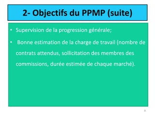 2- Objectifs du PPMP (suite)
• Supervision de la progression générale;
• Bonne estimation de la charge de travail (nombre de
contrats attendus, sollicitation des membres des
commissions, durée estimée de chaque marché).
8
 