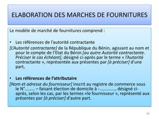 ELABORATION DES MARCHES DE FOURNITURES
Le modèle de marché de fournitures comprend :
• Les références de l’autorité contractante
[L’Autorité contractante] de la République du Bénin, agissant au nom et
pour le compte de l’Etat du Bénin [ou autre Autorité contractante.
Préciser le cas échéant], désigné ci-après par le terme « l’Autorité
contractante », représentée aux présentes par [à préciser] d'une
part,
• Les références de l’attributaire
[Nom et adresse du fournisseur] inscrit au registre de commerce sous
le N°........ – faisant élection de domicile à -............., désigné ci-
après, selon les cas, par les termes «le fournisseur », représenté aux
présentes par [à préciser] d'autre part.
80
 