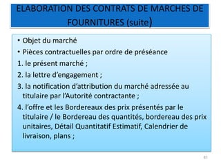 ELABORATION DES CONTRATS DE MARCHES DE
FOURNITURES (suite)
• Objet du marché
• Pièces contractuelles par ordre de préséance
1. le présent marché ;
2. la lettre d’engagement ;
3. la notification d’attribution du marché adressée au
titulaire par l’Autorité contractante ;
4. l’offre et les Bordereaux des prix présentés par le
titulaire / le Bordereau des quantités, bordereau des prix
unitaires, Détail Quantitatif Estimatif, Calendrier de
livraison, plans ;
81
 