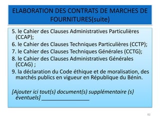 ELABORATION DES CONTRATS DE MARCHES DE
FOURNITURES(suite)
5. le Cahier des Clauses Administratives Particulières
(CCAP);
6. le Cahier des Clauses Techniques Particulières (CCTP);
7. le Cahier des Clauses Techniques Générales (CCTG);
8. le Cahier des Clauses Administratives Générales
(CCAG) ;
9. la déclaration du Code éthique et de moralisation, des
marchés publics en vigueur en République du Bénin.
[Ajouter ici tout(s) document(s) supplémentaire (s}
éventuels] ________________
82
 